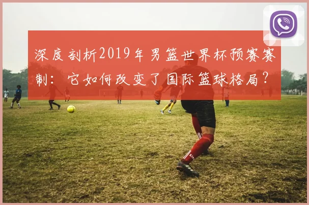 深度剖析2019年男篮世界杯预赛赛制：它如何改变了国际篮球格局？