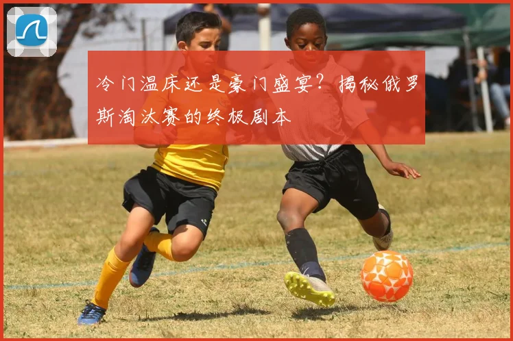 冷门温床还是豪门盛宴？揭秘俄罗斯淘汰赛的终极剧本