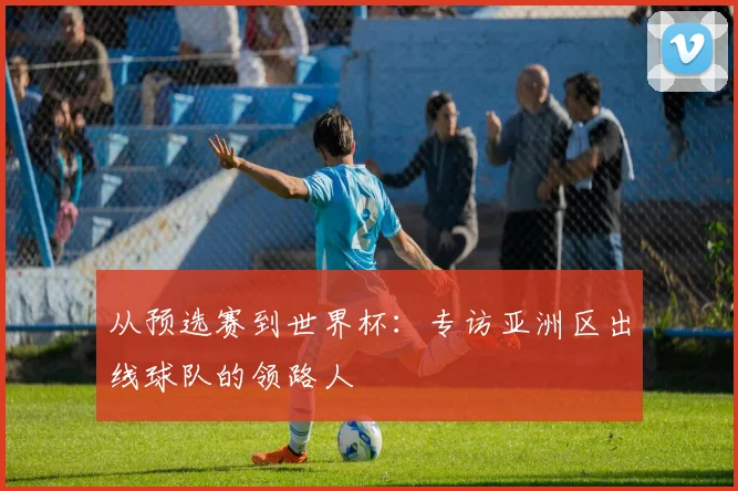 从预选赛到世界杯：专访亚洲区出线球队的领路人